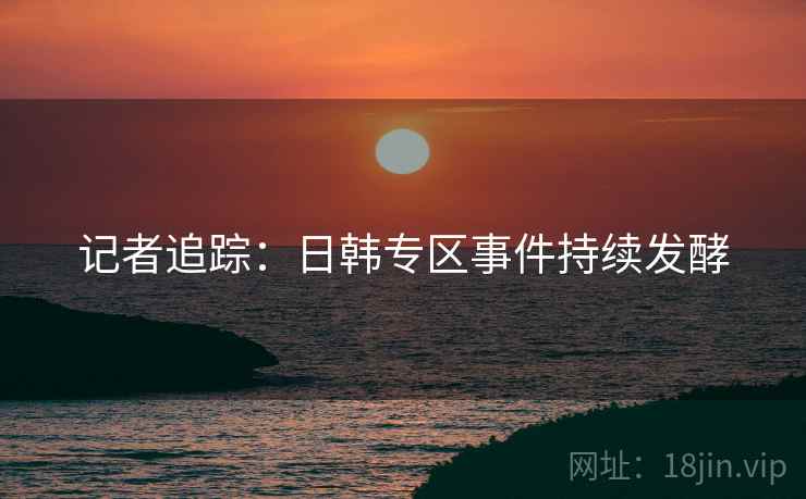 记者追踪:日韩专区事件持续发酵 记者追踪:日韩专区事件持续发酵